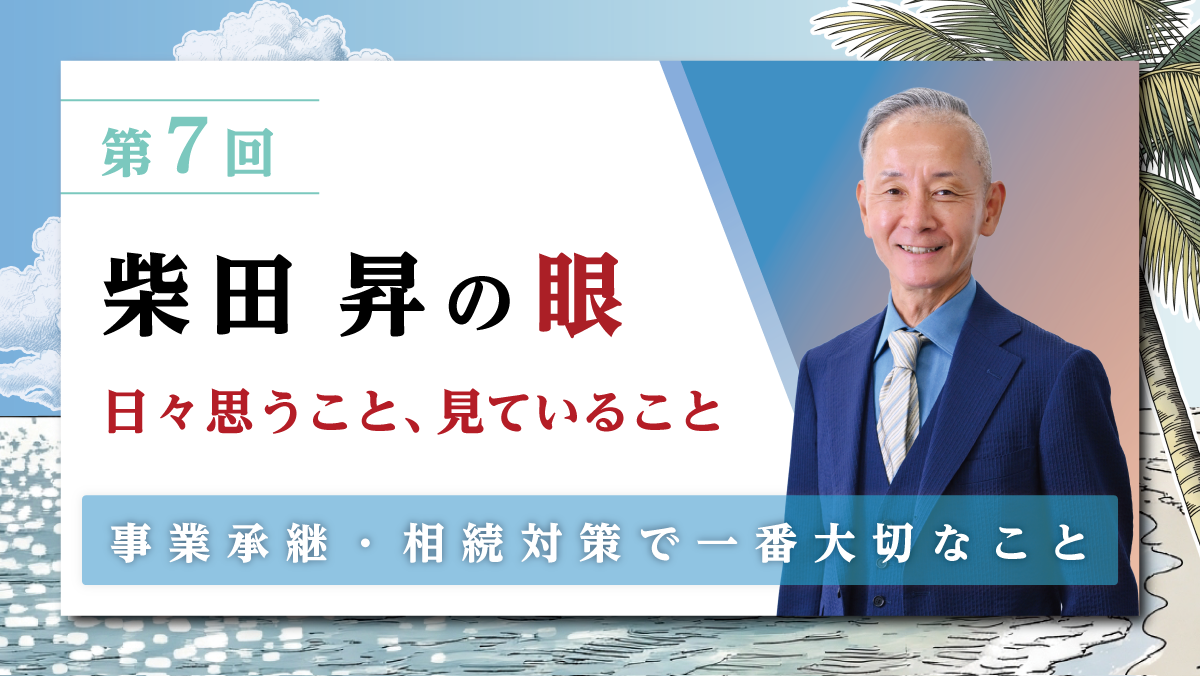 第7回 柴田 昇の眼 ～日々思うこと、見ていること～ 事業承継・相続対策で一番大切なこと