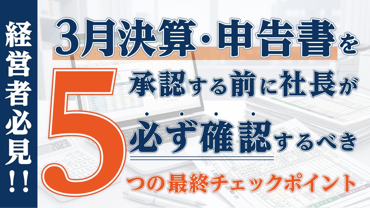 【経営者必見！！】3月決算・申告書を承認する前に社長が必ず確認すべき5つの最終チェックポイント