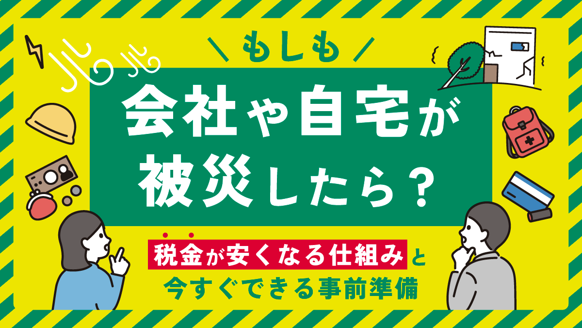 もしも会社や自宅が被災したら？税金が安くなる仕組みと今すぐできる事前準備