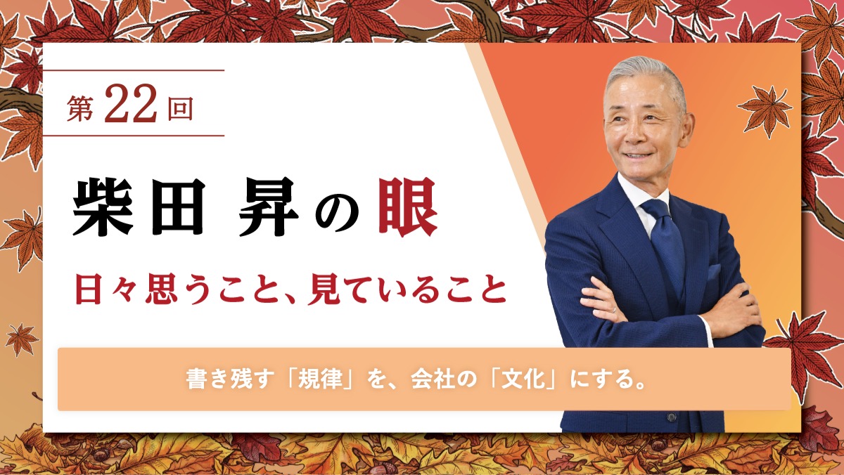 第22回 柴田 昇の眼 ～日々思うこと、見ていること～ 書き残す「規律」を、会社の「文化」にする。